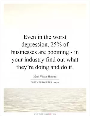 Even in the worst depression, 25% of businesses are booming - in your industry find out what they’re doing and do it Picture Quote #1