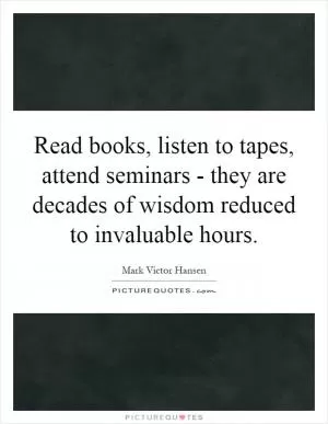 Read books, listen to tapes, attend seminars - they are decades of wisdom reduced to invaluable hours Picture Quote #1