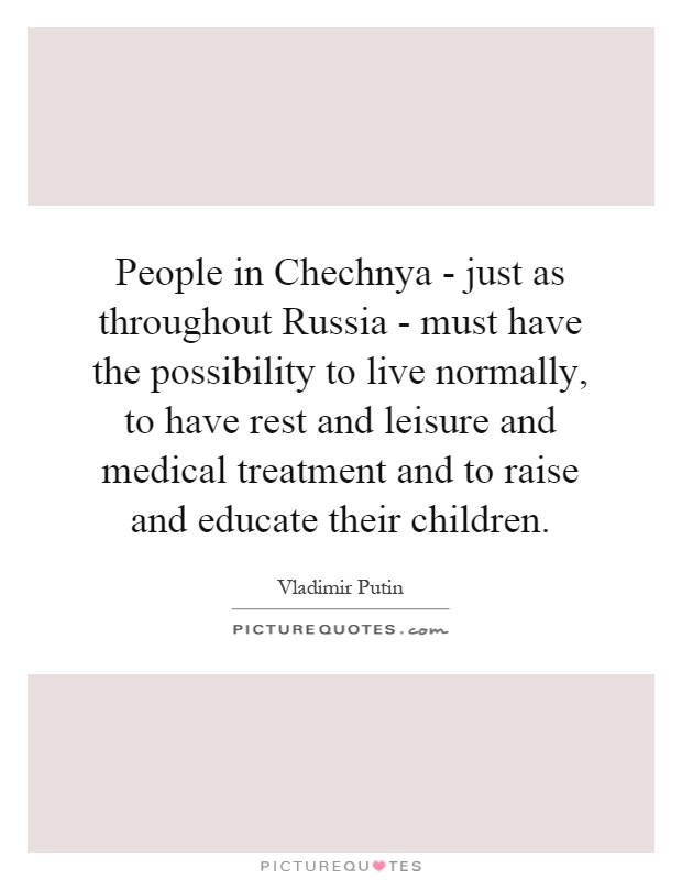 People in Chechnya - just as throughout Russia - must have the possibility to live normally, to have rest and leisure and medical treatment and to raise and educate their children Picture Quote #1