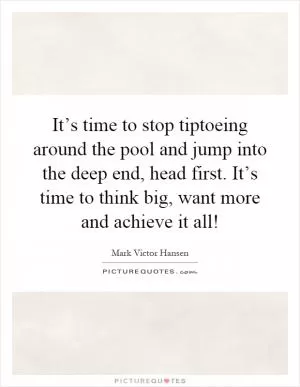 It’s time to stop tiptoeing around the pool and jump into the deep end, head first. It’s time to think big, want more and achieve it all! Picture Quote #1