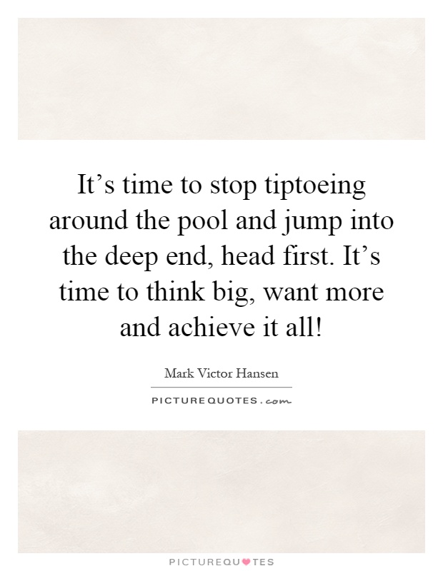It's time to stop tiptoeing around the pool and jump into the deep end, head first. It's time to think big, want more and achieve it all! Picture Quote #1