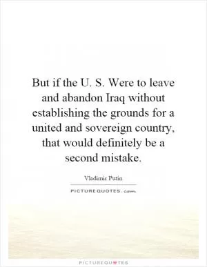 But if the U. S. Were to leave and abandon Iraq without establishing the grounds for a united and sovereign country, that would definitely be a second mistake Picture Quote #1