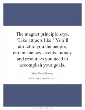 The magnet principle says, ‘Like attracts like.’ You’ll attract to you the people, circumstances, events, money and resources you need to accomplish your goals Picture Quote #1