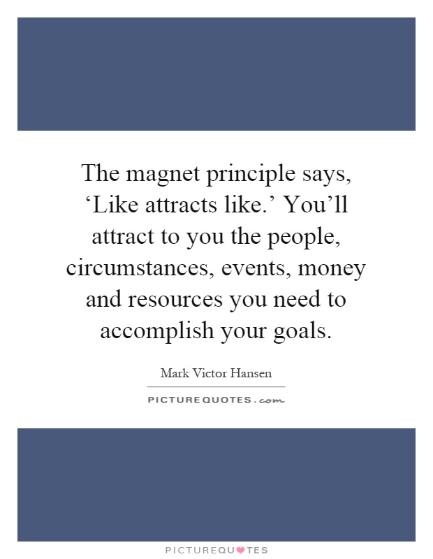 The magnet principle says, ‘Like attracts like.' You'll attract to you the people, circumstances, events, money and resources you need to accomplish your goals Picture Quote #1