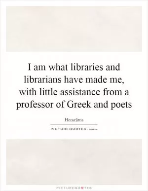 I am what libraries and librarians have made me, with little assistance from a professor of Greek and poets Picture Quote #1