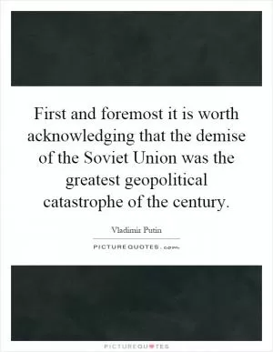 First and foremost it is worth acknowledging that the demise of the Soviet Union was the greatest geopolitical catastrophe of the century Picture Quote #1