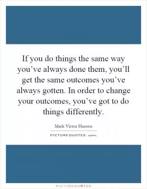 If you do things the same way you’ve always done them, you’ll get the same outcomes you’ve always gotten. In order to change your outcomes, you’ve got to do things differently Picture Quote #1