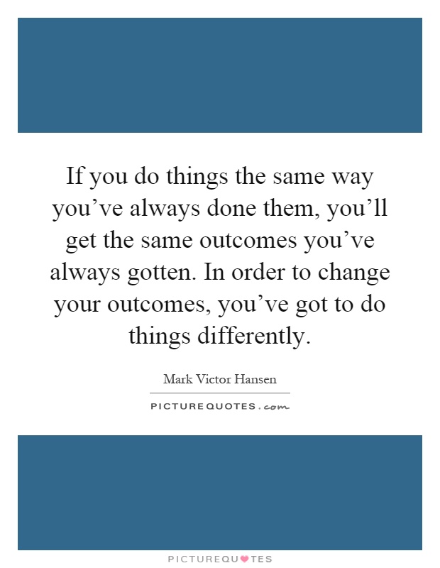 If you do things the same way you've always done them, you'll get the same outcomes you've always gotten. In order to change your outcomes, you've got to do things differently Picture Quote #1