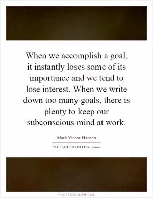 When we accomplish a goal, it instantly loses some of its importance and we tend to lose interest. When we write down too many goals, there is plenty to keep our subconscious mind at work Picture Quote #1