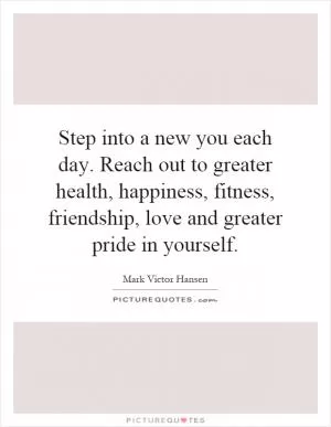Step into a new you each day. Reach out to greater health, happiness, fitness, friendship, love and greater pride in yourself Picture Quote #1