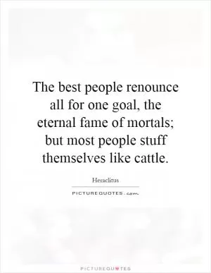The best people renounce all for one goal, the eternal fame of mortals; but most people stuff themselves like cattle Picture Quote #1