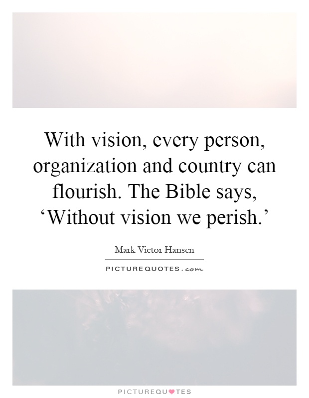 With vision, every person, organization and country can flourish. The Bible says, ‘Without vision we perish.' Picture Quote #1