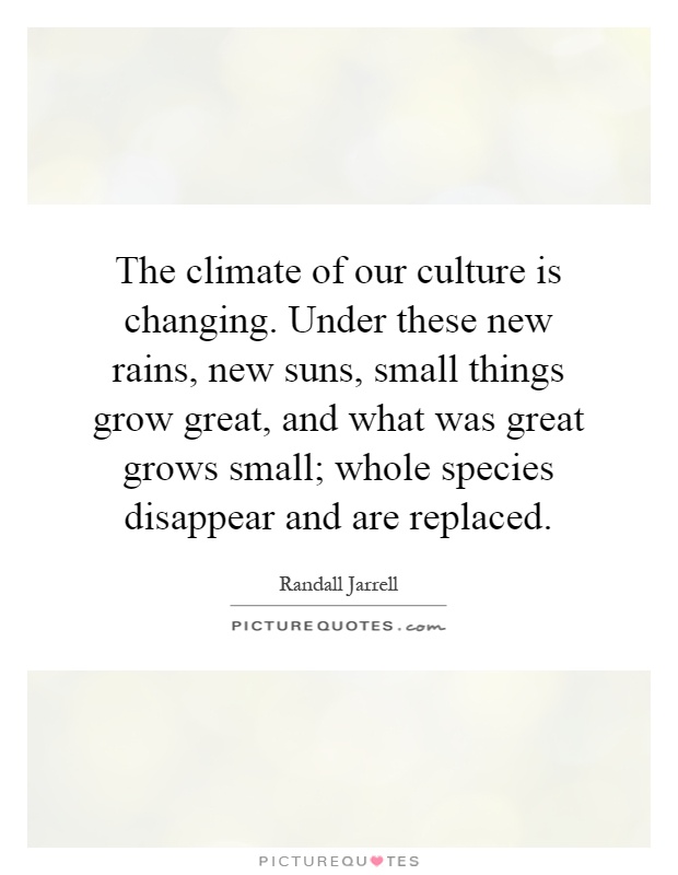 The climate of our culture is changing. Under these new rains, new suns, small things grow great, and what was great grows small; whole species disappear and are replaced Picture Quote #1