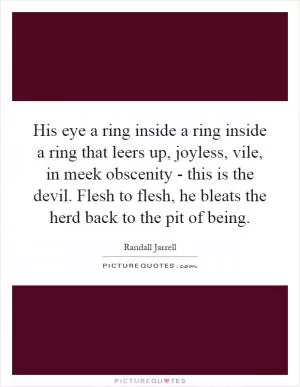 His eye a ring inside a ring inside a ring that leers up, joyless, vile, in meek obscenity - this is the devil. Flesh to flesh, he bleats the herd back to the pit of being Picture Quote #1