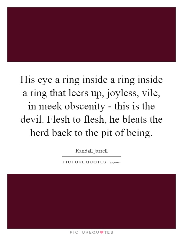 His eye a ring inside a ring inside a ring that leers up, joyless, vile, in meek obscenity - this is the devil. Flesh to flesh, he bleats the herd back to the pit of being Picture Quote #1