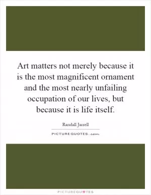 Art matters not merely because it is the most magnificent ornament and the most nearly unfailing occupation of our lives, but because it is life itself Picture Quote #1