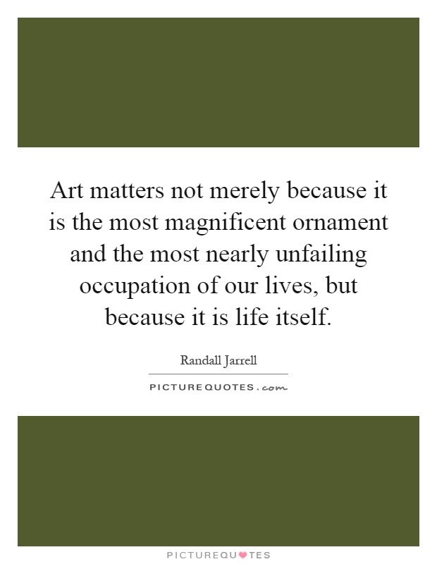 Art matters not merely because it is the most magnificent ornament and the most nearly unfailing occupation of our lives, but because it is life itself Picture Quote #1