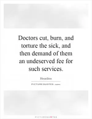 Doctors cut, burn, and torture the sick, and then demand of them an undeserved fee for such services Picture Quote #1