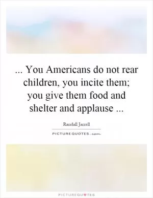 ... You Americans do not rear children, you incite them; you give them food and shelter and applause Picture Quote #1