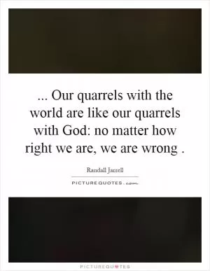 ... Our quarrels with the world are like our quarrels with God: no matter how right we are, we are wrong Picture Quote #1