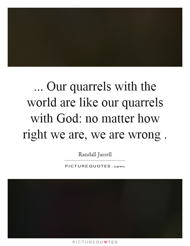 ... Our quarrels with the world are like our quarrels with God: no matter how right we are, we are wrong Picture Quote #1