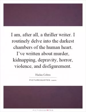 I am, after all, a thriller writer. I routinely delve into the darkest chambers of the human heart. I’ve written about murder, kidnapping, depravity, horror, violence, and disfigurement Picture Quote #1