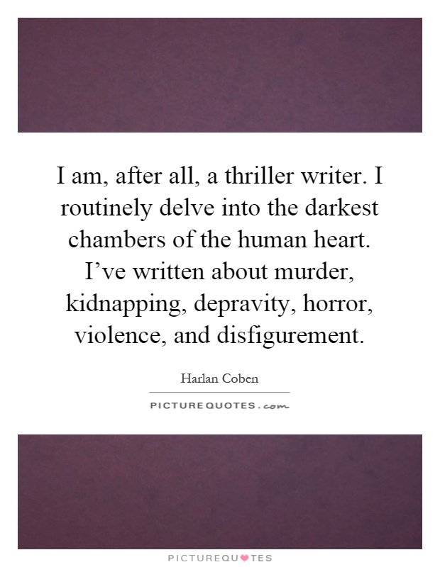I am, after all, a thriller writer. I routinely delve into the darkest chambers of the human heart. I've written about murder, kidnapping, depravity, horror, violence, and disfigurement Picture Quote #1