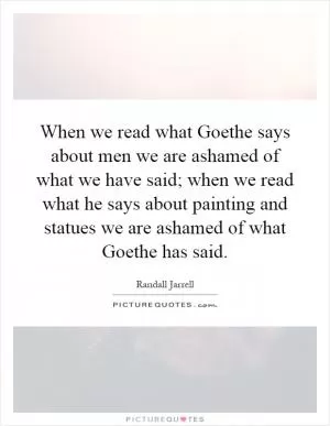 When we read what Goethe says about men we are ashamed of what we have said; when we read what he says about painting and statues we are ashamed of what Goethe has said Picture Quote #1
