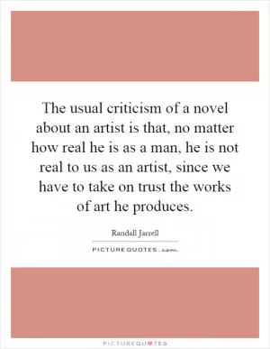 The usual criticism of a novel about an artist is that, no matter how real he is as a man, he is not real to us as an artist, since we have to take on trust the works of art he produces Picture Quote #1