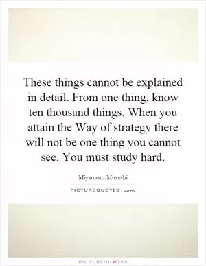 These things cannot be explained in detail. From one thing, know ten thousand things. When you attain the Way of strategy there will not be one thing you cannot see. You must study hard Picture Quote #1