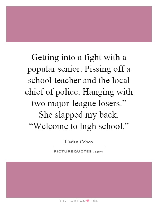 Getting into a fight with a popular senior. Pissing off a school teacher and the local chief of police. Hanging with two major-league losers.” She slapped my back. “Welcome to high school.” Picture Quote #1