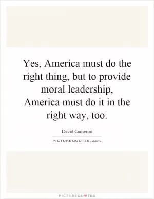 Yes, America must do the right thing, but to provide moral leadership, America must do it in the right way, too Picture Quote #1