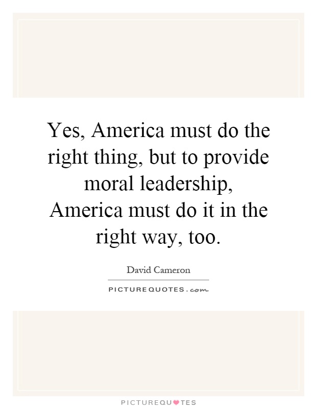 Yes, America must do the right thing, but to provide moral leadership, America must do it in the right way, too Picture Quote #1