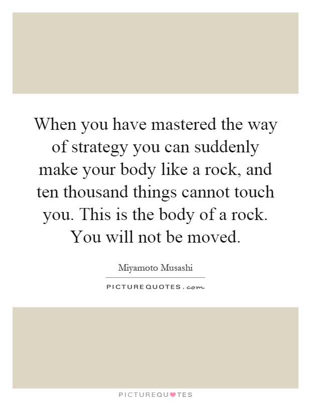 When you have mastered the way of strategy you can suddenly make your body like a rock, and ten thousand things cannot touch you. This is the body of a rock. You will not be moved Picture Quote #1