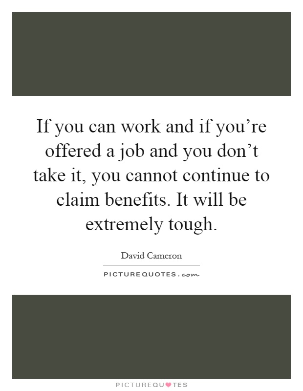 If you can work and if you're offered a job and you don't take it, you cannot continue to claim benefits. It will be extremely tough Picture Quote #1