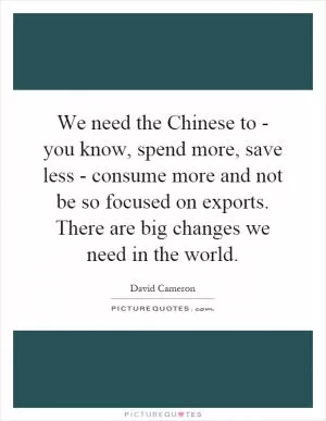 We need the Chinese to - you know, spend more, save less - consume more and not be so focused on exports. There are big changes we need in the world Picture Quote #1