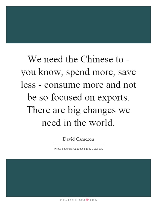 We need the Chinese to - you know, spend more, save less - consume more and not be so focused on exports. There are big changes we need in the world Picture Quote #1