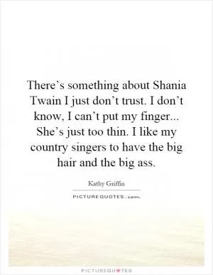 There’s something about Shania Twain I just don’t trust. I don’t know, I can’t put my finger... She’s just too thin. I like my country singers to have the big hair and the big ass Picture Quote #1