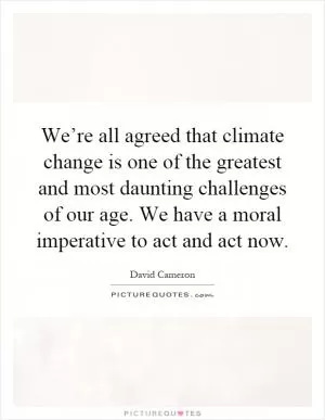 We’re all agreed that climate change is one of the greatest and most daunting challenges of our age. We have a moral imperative to act and act now Picture Quote #1
