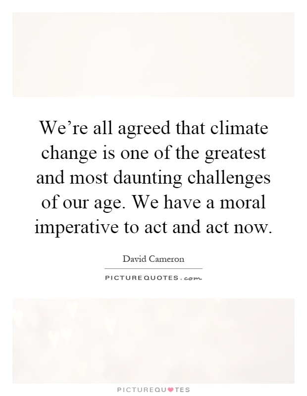 We're all agreed that climate change is one of the greatest and most daunting challenges of our age. We have a moral imperative to act and act now Picture Quote #1