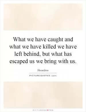 What we have caught and what we have killed we have left behind, but what has escaped us we bring with us Picture Quote #1