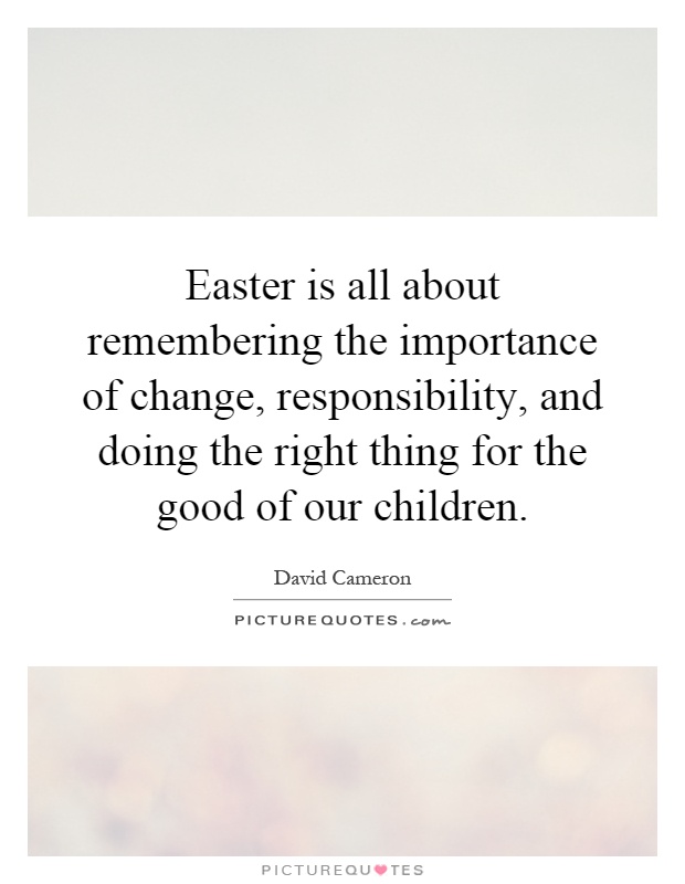 Easter is all about remembering the importance of change, responsibility, and doing the right thing for the good of our children Picture Quote #1