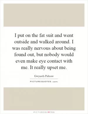 I put on the fat suit and went outside and walked around. I was really nervous about being found out, but nobody would even make eye contact with me. It really upset me Picture Quote #1