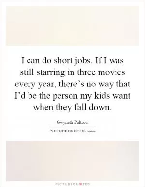 I can do short jobs. If I was still starring in three movies every year, there’s no way that I’d be the person my kids want when they fall down Picture Quote #1