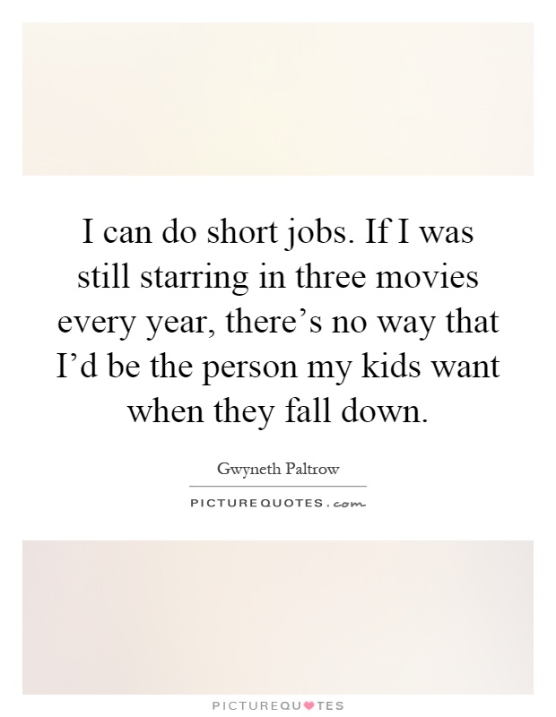 I can do short jobs. If I was still starring in three movies every year, there's no way that I'd be the person my kids want when they fall down Picture Quote #1