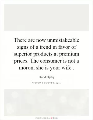 There are now unmistakeable signs of a trend in favor of superior products at premium prices. The consumer is not a moron, she is your wife Picture Quote #1