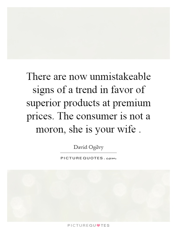 There are now unmistakeable signs of a trend in favor of superior products at premium prices. The consumer is not a moron, she is your wife Picture Quote #1