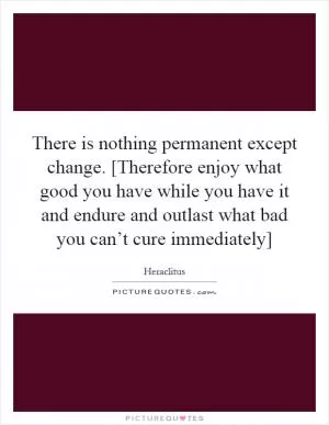 There is nothing permanent except change. [Therefore enjoy what good you have while you have it and endure and outlast what bad you can’t cure immediately] Picture Quote #1