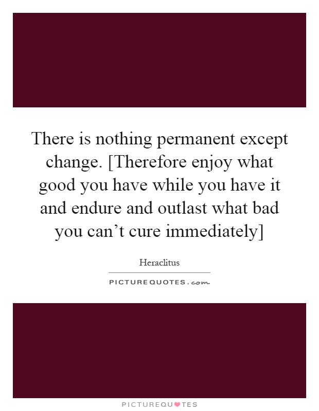 There is nothing permanent except change. [Therefore enjoy what good you have while you have it and endure and outlast what bad you can't cure immediately] Picture Quote #1