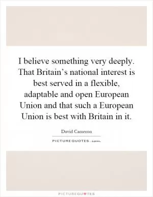 I believe something very deeply. That Britain’s national interest is best served in a flexible, adaptable and open European Union and that such a European Union is best with Britain in it Picture Quote #1